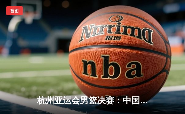 杭州亚运会男篮决赛：中国男篮逆转日本队夺冠，赵睿狂砍35分加冕MVP