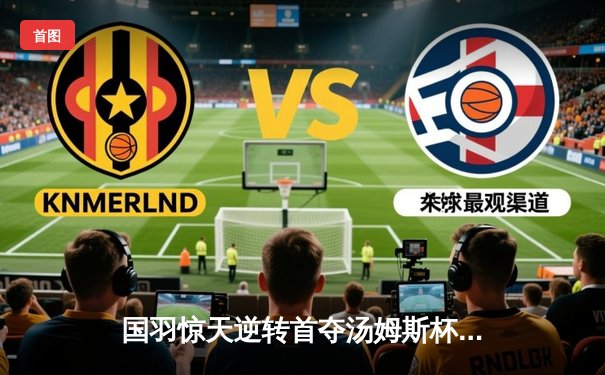 国羽惊天逆转首夺汤姆斯杯，石宇奇李诗沣立头功