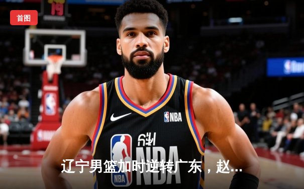 辽宁男篮加时逆转广东，赵继伟30+10率队夺赛点