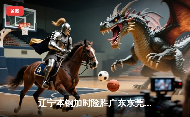 辽宁本钢加时险胜广东东莞大益，张镇麟33分率队豪取八连胜