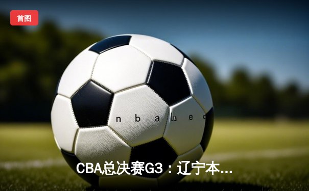 CBA总决赛G3：辽宁本钢加时险胜新疆伊力特 总比分3-0夺赛点