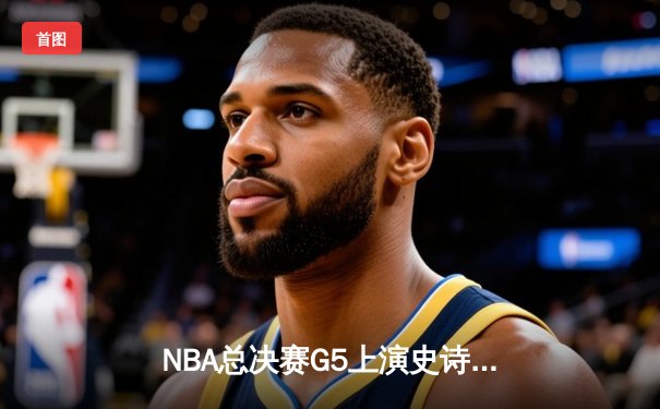 NBA总决赛G5上演史诗逆转：凯尔特人绝地反击拖入抢七，塔图姆狂砍46分创纪录