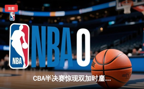 CBA半决赛惊现双加时鏖战 辽宁本钢逆转广东宏远夺赛点