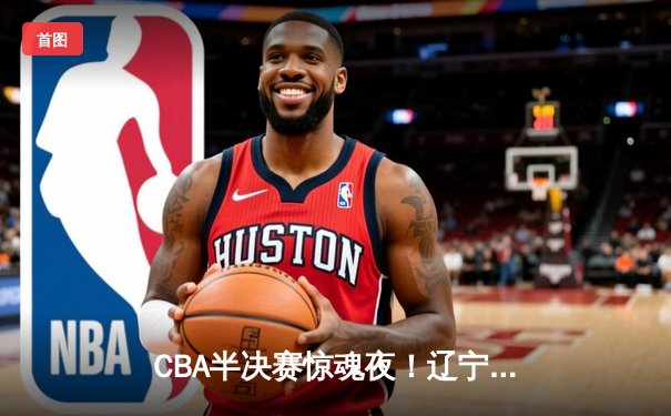 CBA半决赛惊魂夜！辽宁逆转广东夺赛点 张镇麟关键三分定乾坤
