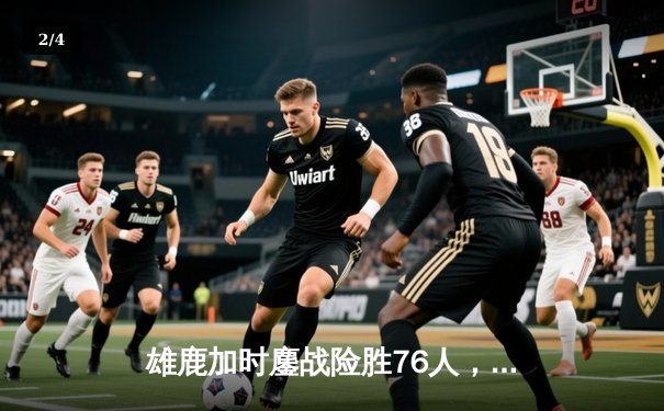 雄鹿加时鏖战险胜76人，字母哥32+11+7主宰关键时刻 - 2