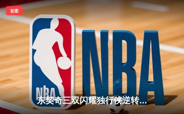 东契奇三双闪耀独行侠逆转雷霆，NBA季后赛激战正酣