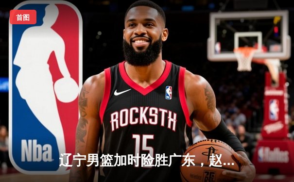 辽宁男篮加时险胜广东，赵继伟35分导演总决赛惊天逆转