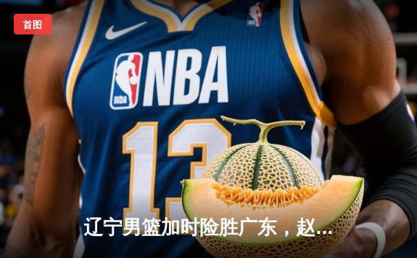 辽宁男篮加时险胜广东，赵继伟35分导演惊天逆转