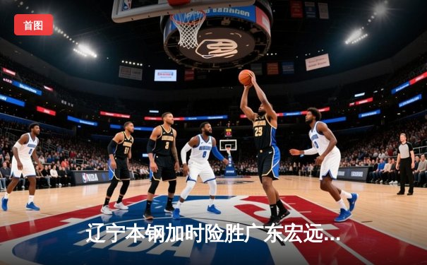 辽宁本钢加时险胜广东宏远，赵继伟33分导演惊天逆转