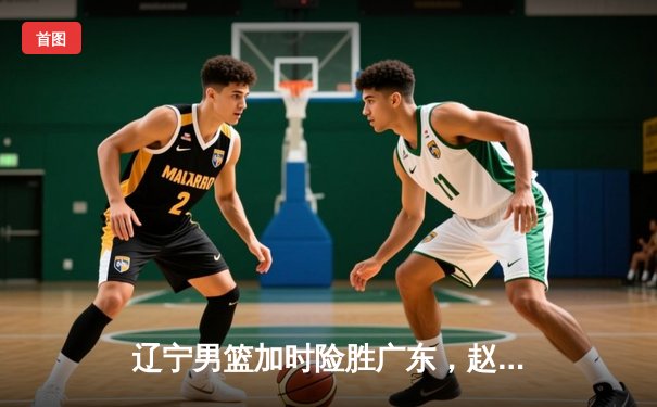 辽宁男篮加时险胜广东，赵继伟33分导演惊天逆转