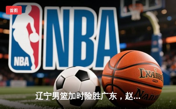 辽宁男篮加时险胜广东，赵继伟35+9率队夺赛点