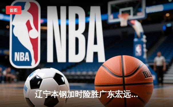 辽宁本钢加时险胜广东宏远，赵继伟35分导演惊天逆转