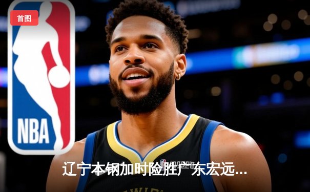 辽宁本钢加时险胜广东宏远，赵继伟35分导演惊天逆转