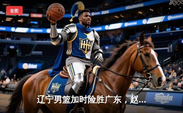 辽宁男篮加时险胜广东，赵继伟33分导演惊天逆转