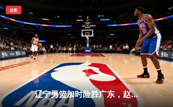 辽宁男篮加时险胜广东，赵继伟33分导演惊天逆转