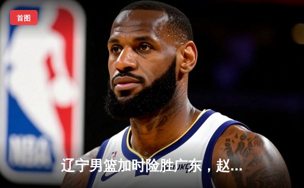 辽宁男篮加时险胜广东，赵继伟33分导演惊天逆转