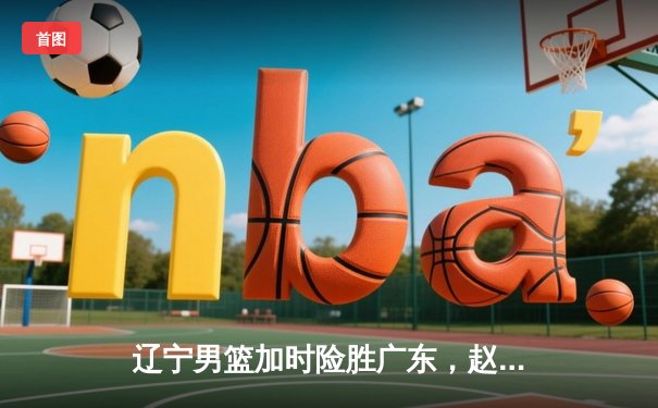 辽宁男篮加时险胜广东，赵继伟35分导演惊天逆转