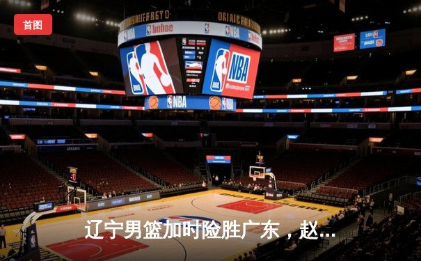 辽宁男篮加时险胜广东，赵继伟33分导演惊天逆转