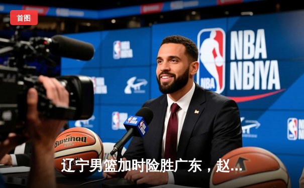 辽宁男篮加时险胜广东，赵继伟35分导演惊天逆转
